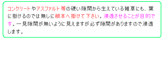 コンクリートやアスファルト等の硬い隙間から生えている雑草にも、葉に掛けるのでは無しに根本へ掛けて下さい。浸透させることが目的です。一見隙間が無いように見えますが必ず隙間がありますので浸透します。